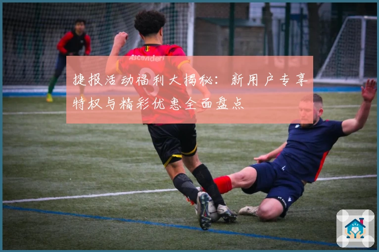 捷报活动福利大揭秘：新用户专享特权与精彩优惠全面盘点