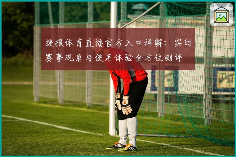 捷报体育直播官方入口详解：实时赛事观看与使用体验全方位测评