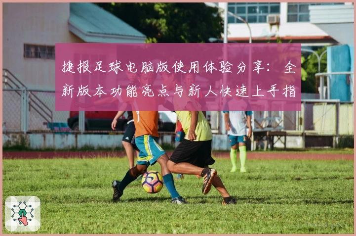 捷报足球电脑版使用体验分享：全新版本功能亮点与新人快速上手指南