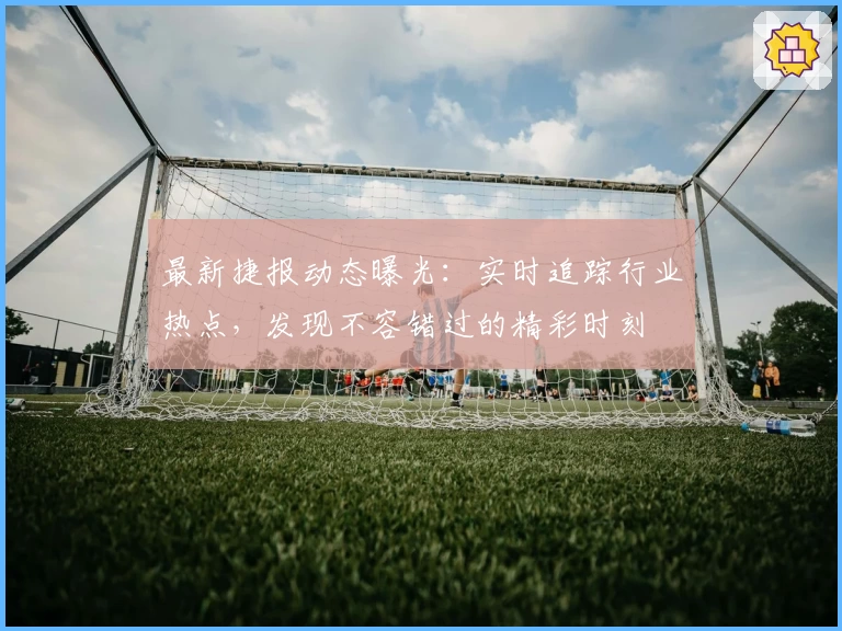 最新捷报动态曝光：实时追踪行业热点，发现不容错过的精彩时刻