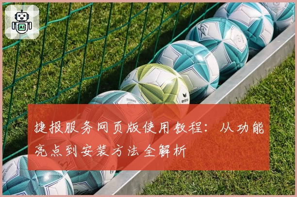 捷报服务网页版使用教程：从功能亮点到安装方法全解析