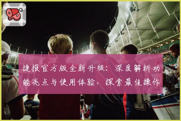 捷报官方版全新升级：深度解析功能亮点与使用体验，探索最佳操作方式