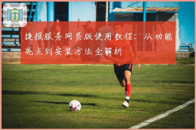 捷报服务网页版使用教程：从功能亮点到安装方法全解析