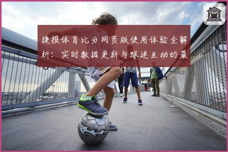 捷报体育比分网页版使用体验全解析：实时数据更新与球迷互动的最佳选择